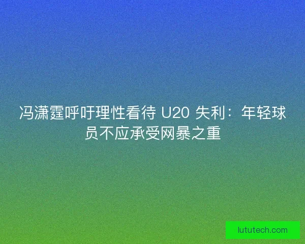 冯潇霆呼吁理性看待 U20 失利：年轻球员不应承受网暴之重