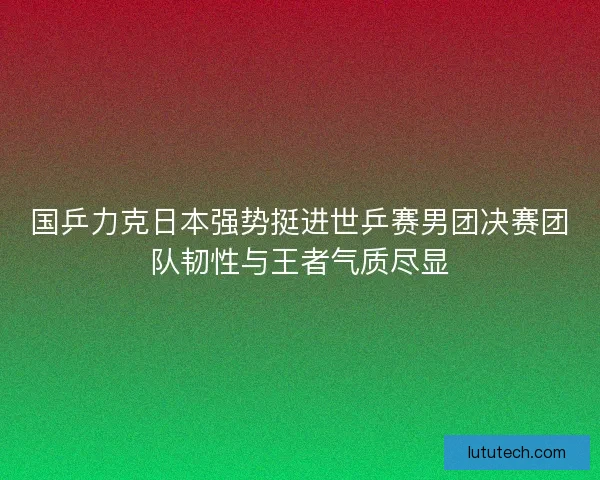 国乒力克日本强势挺进世乒赛男团决赛团队韧性与王者气质尽显
