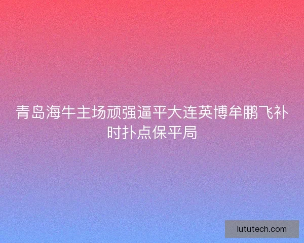 青岛海牛主场顽强逼平大连英博牟鹏飞补时扑点保平局
