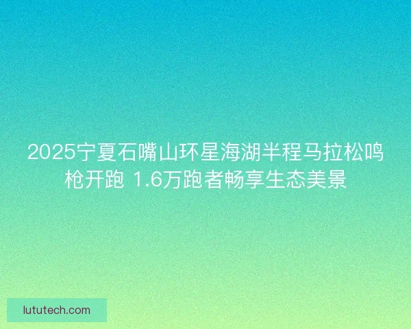 2025宁夏石嘴山环星海湖半程马拉松鸣枪开跑 1.6万跑者畅享生态美景