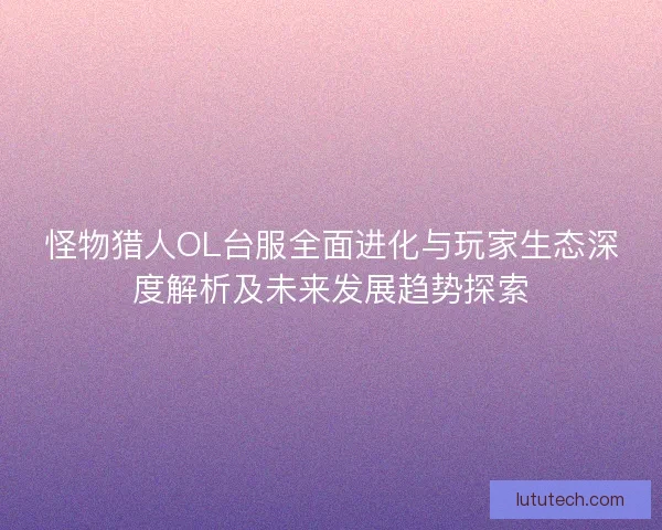 怪物猎人OL台服全面进化与玩家生态深度解析及未来发展趋势探索