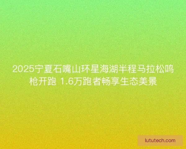 2025宁夏石嘴山环星海湖半程马拉松鸣枪开跑 1.6万跑者畅享生态美景 2025宁夏石嘴山环星海湖半程马拉松鸣枪开跑 1.6万跑者畅享生态美景