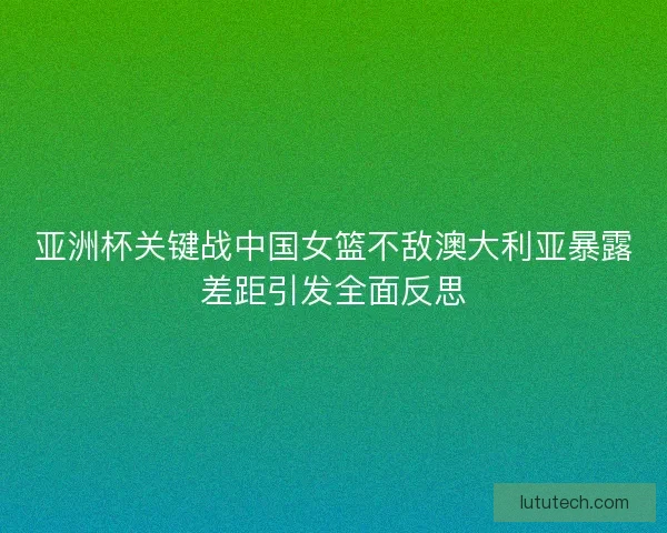 亚洲杯关键战中国女篮不敌澳大利亚暴露差距引发全面反思 亚洲杯关键战中国女篮不敌澳大利亚暴露差距引发全面反思