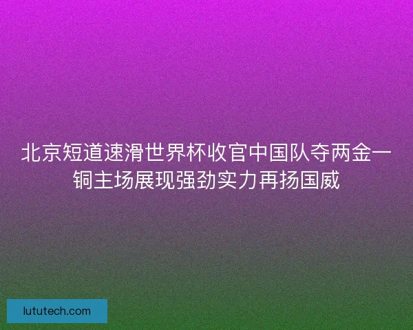 北京短道速滑世界杯收官中国队夺两金一铜主场展现强劲实力再扬国威 北京短道速滑世界杯收官中国队夺两金一铜主场展现强劲实力再扬国威