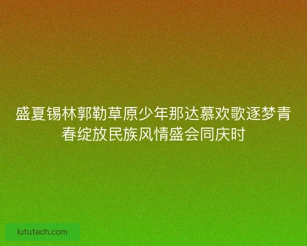 盛夏锡林郭勒草原少年那达慕欢歌逐梦青春绽放民族风情盛会同庆时 盛夏锡林郭勒草原少年那达慕欢歌逐梦青春绽放民族风情盛会同庆时