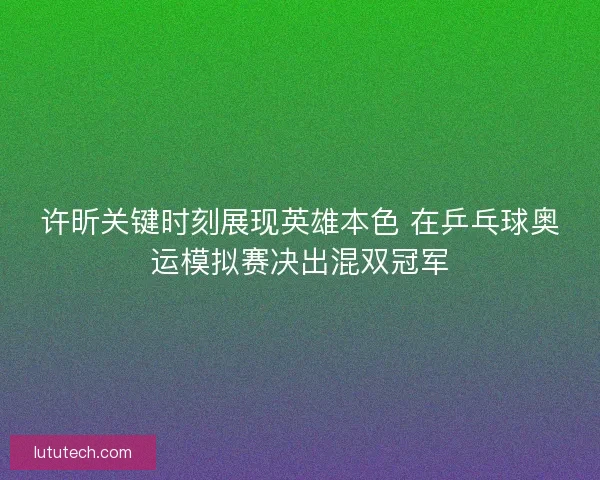 许昕关键时刻展现英雄本色 在乒乓球奥运模拟赛决出混双冠军 许昕关键时刻展现英雄本色 在乒乓球奥运模拟赛决出混双冠军