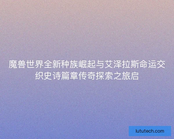 魔兽世界全新种族崛起与艾泽拉斯命运交织史诗篇章传奇探索之旅启 魔兽世界全新种族崛起与艾泽拉斯命运交织史诗篇章传奇探索之旅启
