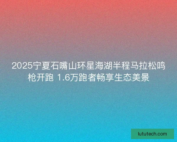 2025宁夏石嘴山环星海湖半程马拉松鸣枪开跑 1.6万跑者畅享生态美景 2025宁夏石嘴山环星海湖半程马拉松鸣枪开跑 1.6万跑者畅享生态美景