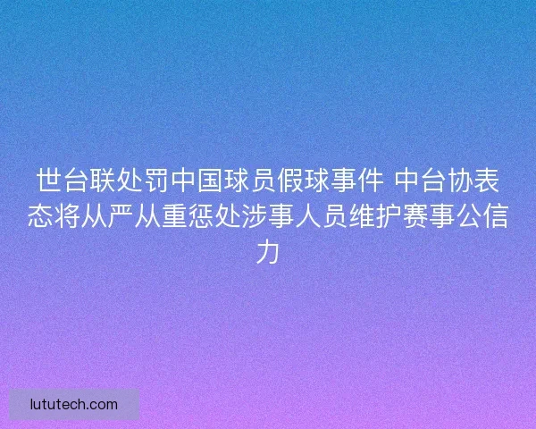 世台联处罚中国球员假球事件 中台协表态将从严从重惩处涉事人员维护赛事公信力 世台联处罚中国球员假球事件 中台协表态将从严从重惩处涉事人员维护赛事公信力