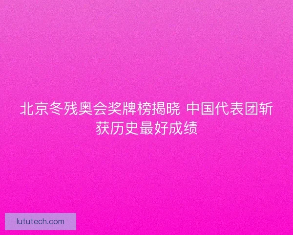 北京冬残奥会奖牌榜揭晓 中国代表团斩获历史最好成绩 北京冬残奥会奖牌榜揭晓 中国代表团斩获历史最好成绩