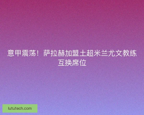 意甲震荡！萨拉赫加盟土超米兰尤文教练互换席位
