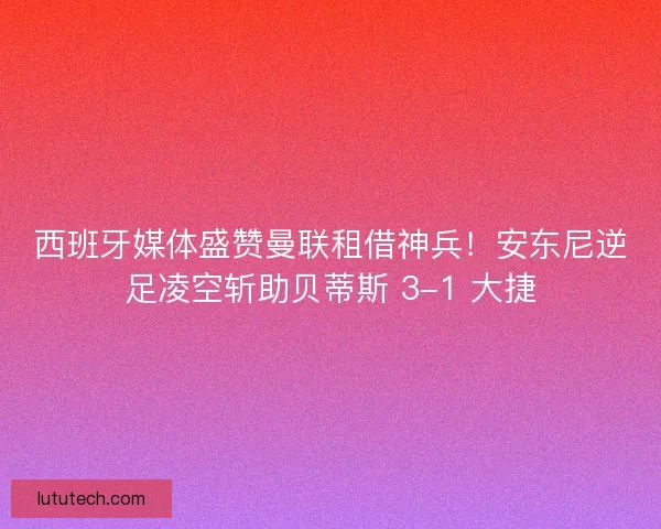 西班牙媒体盛赞曼联租借神兵！安东尼逆足凌空斩助贝蒂斯 3-1 大捷