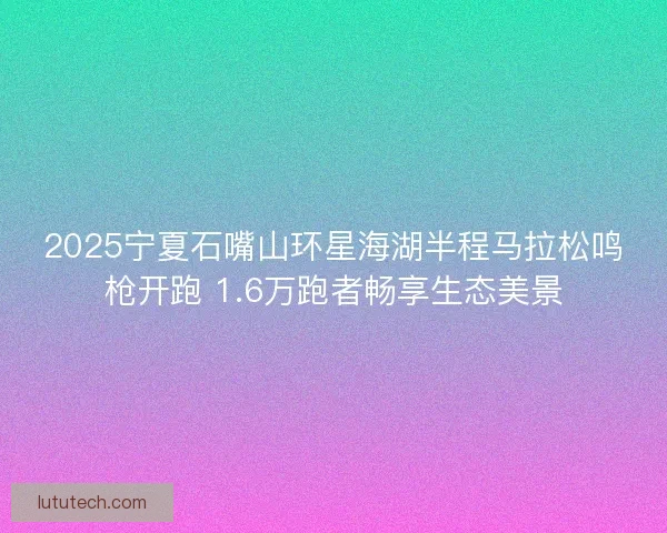 2025宁夏石嘴山环星海湖半程马拉松鸣枪开跑 1.6万跑者畅享生态美景