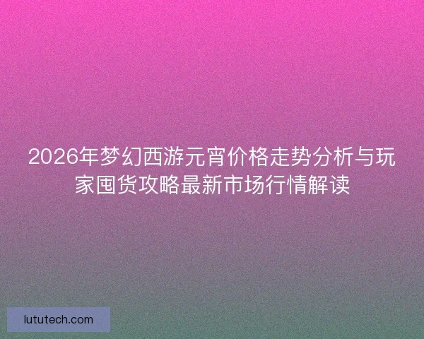 2026年梦幻西游元宵价格走势分析与玩家囤货攻略最新市场行情解读