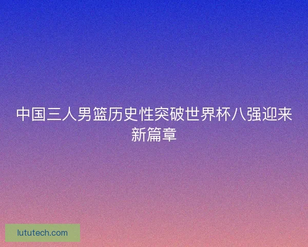 中国三人男篮历史性突破世界杯八强迎来新篇章