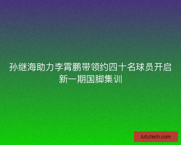 孙继海助力李霄鹏带领约四十名球员开启新一期国脚集训