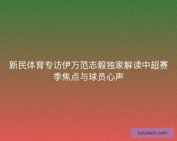 新民体育专访伊万范志毅独家解读中超赛季焦点与球员心声 新民体育专访伊万范志毅独家解读中超赛季焦点与球员心声