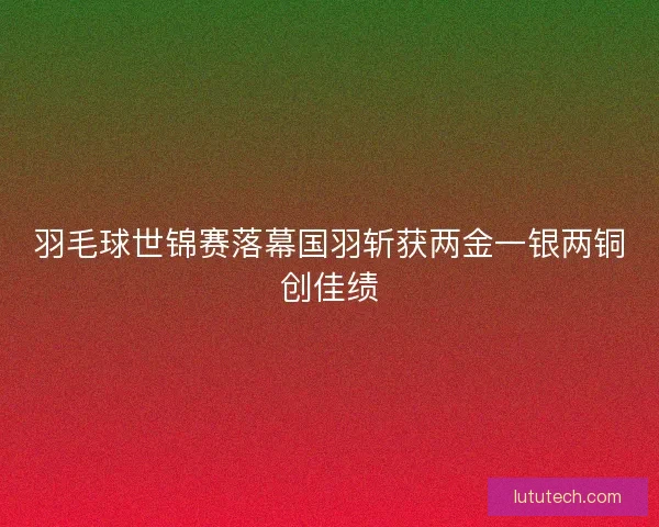 羽毛球世锦赛落幕国羽斩获两金一银两铜创佳绩 羽毛球世锦赛落幕国羽斩获两金一银两铜创佳绩