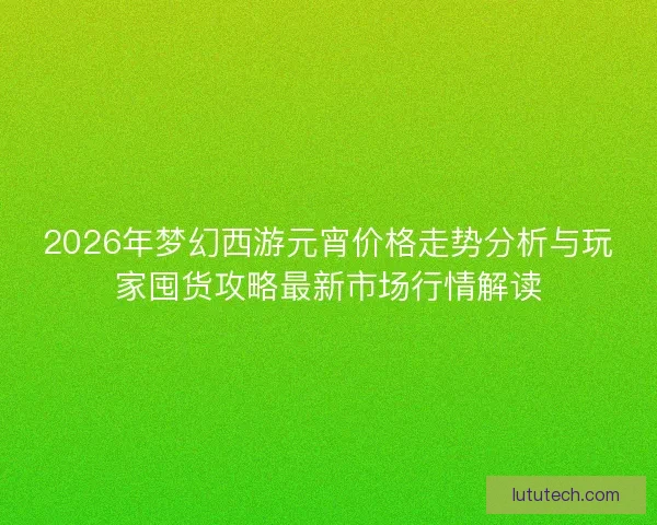 2026年梦幻西游元宵价格走势分析与玩家囤货攻略最新市场行情解读 2026年梦幻西游元宵价格走势分析与玩家囤货攻略最新市场行情解读
