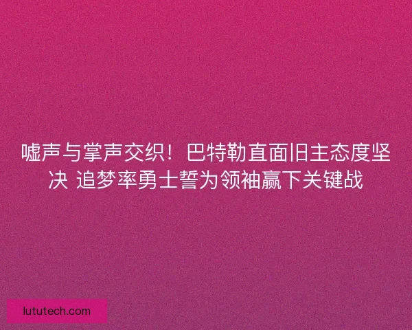 嘘声与掌声交织！巴特勒直面旧主态度坚决 追梦率勇士誓为领袖赢下关键战
