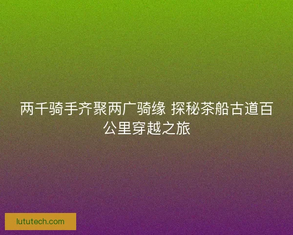 两千骑手齐聚两广骑缘 探秘茶船古道百公里穿越之旅