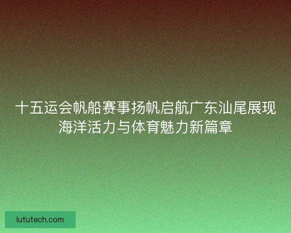 十五运会帆船赛事扬帆启航广东汕尾展现海洋活力与体育魅力新篇章 十五运会帆船赛事扬帆启航广东汕尾展现海洋活力与体育魅力新篇章